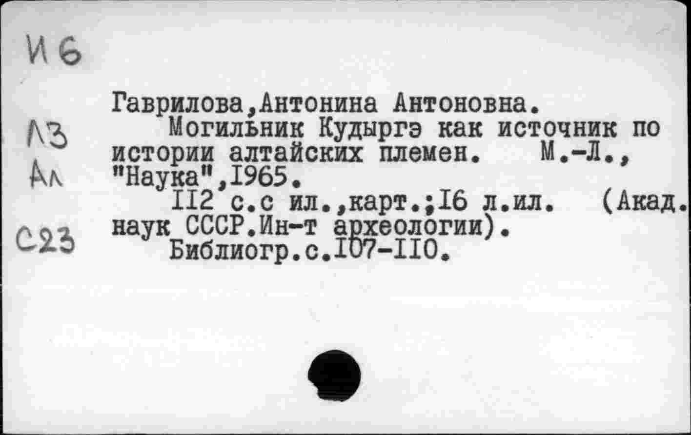 ﻿Гаврилова,Антонина Антоновна.
Могильник Кудыргэ как источник по истории алтайских племен. М.-Л., ’’Наука”, 1965.
II2 с.с ил.,карт.;16 л.ил. (Акад, наук СССР.Ин-т археологии).
Библиогр.с.107-110.